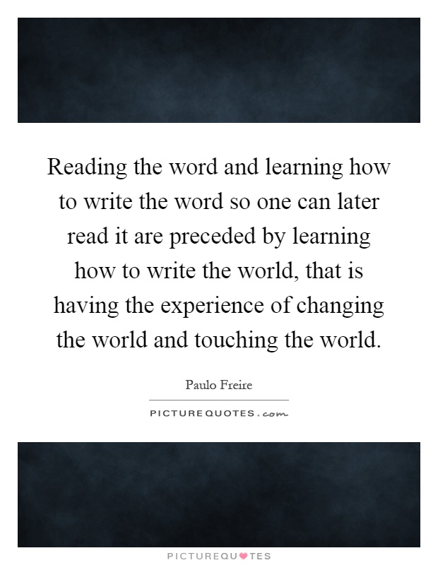 Reading the word and learning how to write the word so one can later read it are preceded by learning how to write the world, that is having the experience of changing the world and touching the world Picture Quote #1