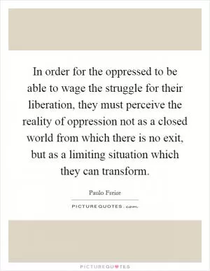 In order for the oppressed to be able to wage the struggle for their liberation, they must perceive the reality of oppression not as a closed world from which there is no exit, but as a limiting situation which they can transform Picture Quote #1