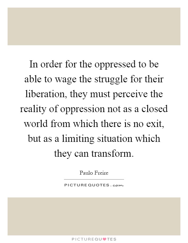 In order for the oppressed to be able to wage the struggle for their liberation, they must perceive the reality of oppression not as a closed world from which there is no exit, but as a limiting situation which they can transform Picture Quote #1