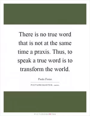 There is no true word that is not at the same time a praxis. Thus, to speak a true word is to transform the world Picture Quote #1