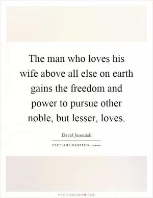 The man who loves his wife above all else on earth gains the freedom and power to pursue other noble, but lesser, loves Picture Quote #1