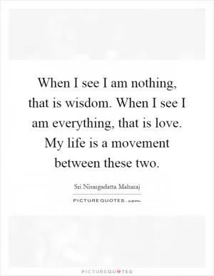 When I see I am nothing, that is wisdom. When I see I am everything, that is love. My life is a movement between these two Picture Quote #1