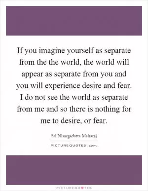 If you imagine yourself as separate from the the world, the world will appear as separate from you and you will experience desire and fear. I do not see the world as separate from me and so there is nothing for me to desire, or fear Picture Quote #1