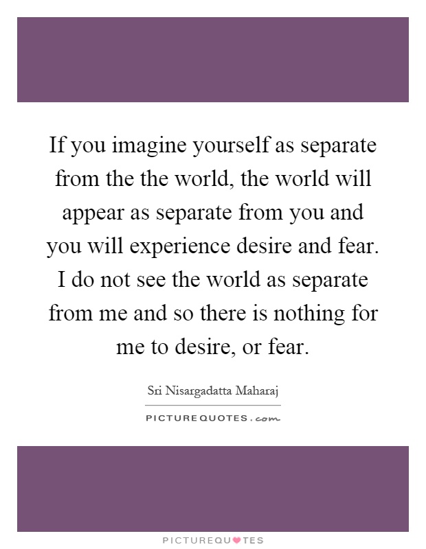 If you imagine yourself as separate from the the world, the world will appear as separate from you and you will experience desire and fear. I do not see the world as separate from me and so there is nothing for me to desire, or fear Picture Quote #1