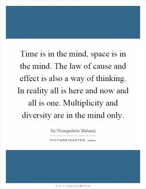 Time is in the mind, space is in the mind. The law of cause and effect is also a way of thinking. In reality all is here and now and all is one. Multiplicity and diversity are in the mind only Picture Quote #1