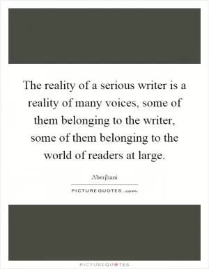 The reality of a serious writer is a reality of many voices, some of them belonging to the writer, some of them belonging to the world of readers at large Picture Quote #1