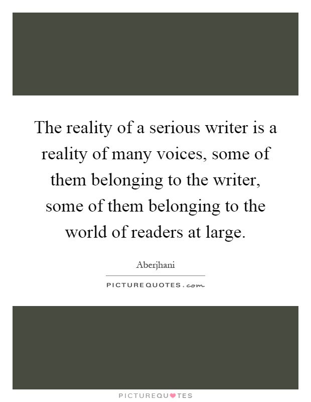 The reality of a serious writer is a reality of many voices, some of them belonging to the writer, some of them belonging to the world of readers at large Picture Quote #1