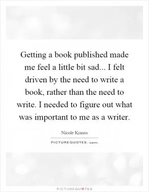 Getting a book published made me feel a little bit sad... I felt driven by the need to write a book, rather than the need to write. I needed to figure out what was important to me as a writer Picture Quote #1