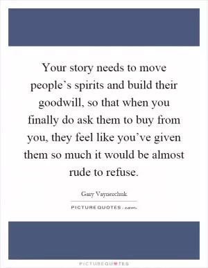 Your story needs to move people’s spirits and build their goodwill, so that when you finally do ask them to buy from you, they feel like you’ve given them so much it would be almost rude to refuse Picture Quote #1