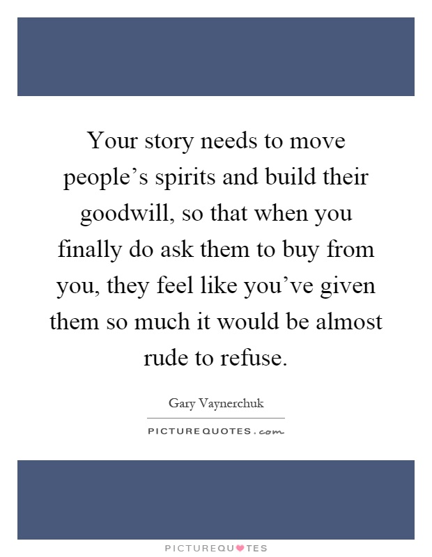 Your story needs to move people's spirits and build their goodwill, so that when you finally do ask them to buy from you, they feel like you've given them so much it would be almost rude to refuse Picture Quote #1
