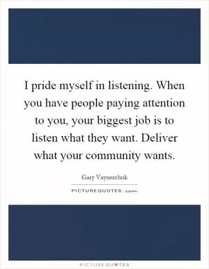 I pride myself in listening. When you have people paying attention to you, your biggest job is to listen what they want. Deliver what your community wants Picture Quote #1