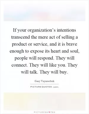 If your organization’s intentions transcend the mere act of selling a product or service, and it is brave enough to expose its heart and soul, people will respond. They will connect. They will like you. They will talk. They will buy Picture Quote #1