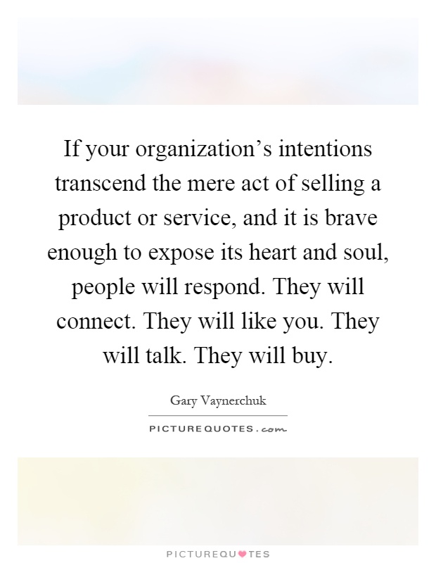 If your organization's intentions transcend the mere act of selling a product or service, and it is brave enough to expose its heart and soul, people will respond. They will connect. They will like you. They will talk. They will buy Picture Quote #1