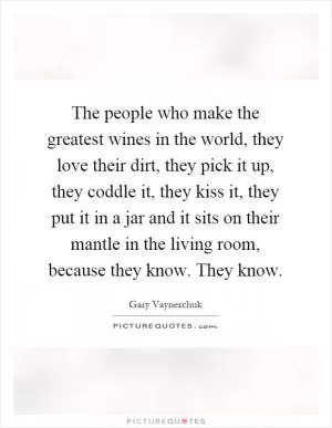 The people who make the greatest wines in the world, they love their dirt, they pick it up, they coddle it, they kiss it, they put it in a jar and it sits on their mantle in the living room, because they know. They know Picture Quote #1