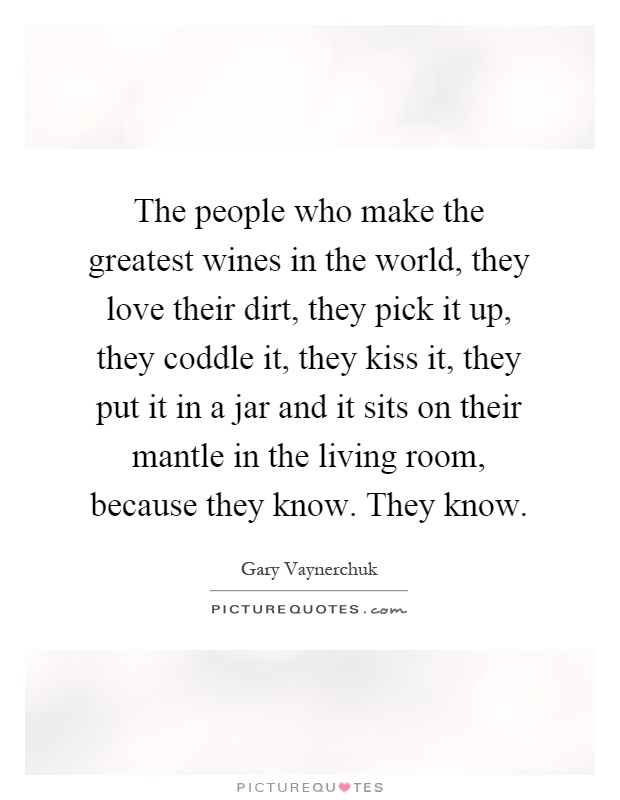 The people who make the greatest wines in the world, they love their dirt, they pick it up, they coddle it, they kiss it, they put it in a jar and it sits on their mantle in the living room, because they know. They know Picture Quote #1