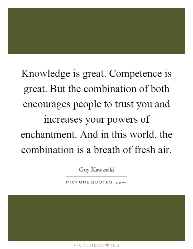 Knowledge is great. Competence is great. But the combination of both encourages people to trust you and increases your powers of enchantment. And in this world, the combination is a breath of fresh air Picture Quote #1