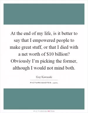 At the end of my life, is it better to say that I empowered people to make great stuff, or that I died with a net worth of $10 billion? Obviously I’m picking the former, although I would not mind both Picture Quote #1