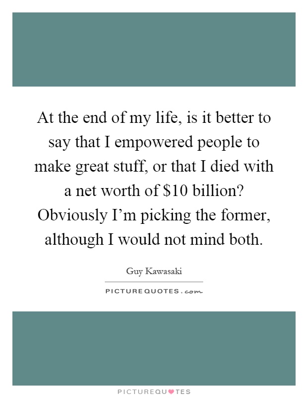 At the end of my life, is it better to say that I empowered people to make great stuff, or that I died with a net worth of $10 billion? Obviously I'm picking the former, although I would not mind both Picture Quote #1