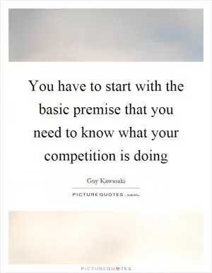 You have to start with the basic premise that you need to know what your competition is doing Picture Quote #1