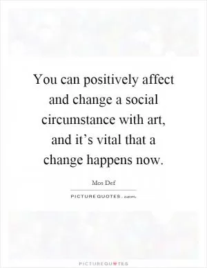 You can positively affect and change a social circumstance with art, and it’s vital that a change happens now Picture Quote #1