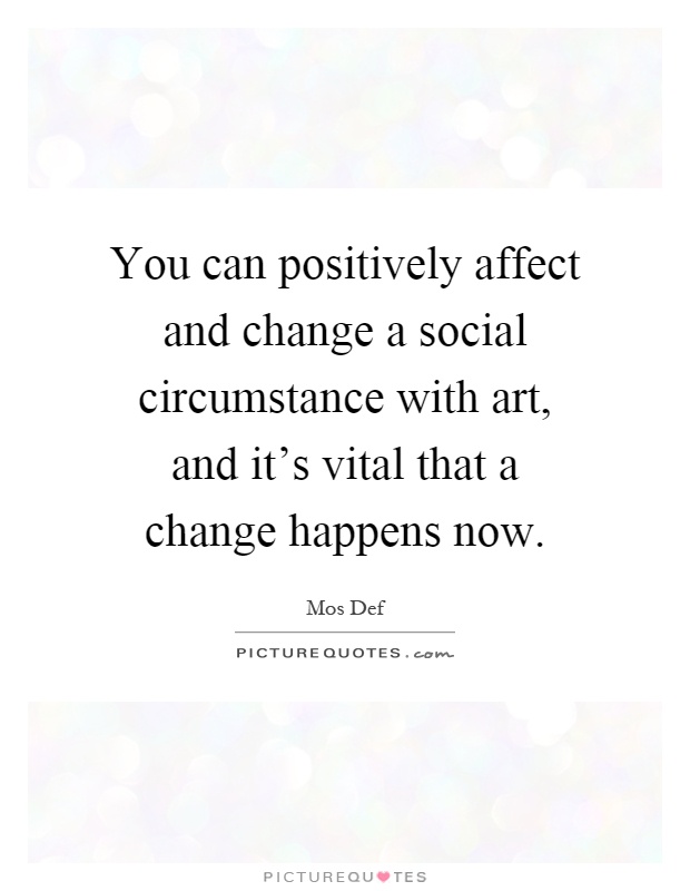 You can positively affect and change a social circumstance with art, and it's vital that a change happens now Picture Quote #1