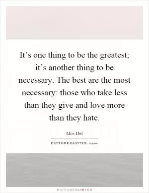 It’s one thing to be the greatest; it’s another thing to be necessary. The best are the most necessary: those who take less than they give and love more than they hate Picture Quote #1