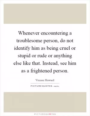 Whenever encountering a troublesome person, do not identify him as being cruel or stupid or rude or anything else like that. Instead, see him as a frightened person Picture Quote #1