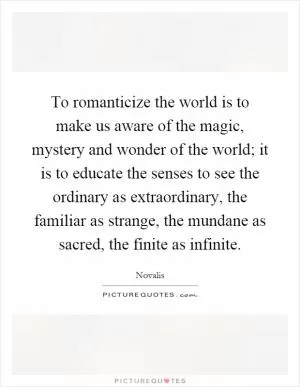 To romanticize the world is to make us aware of the magic, mystery and wonder of the world; it is to educate the senses to see the ordinary as extraordinary, the familiar as strange, the mundane as sacred, the finite as infinite Picture Quote #1