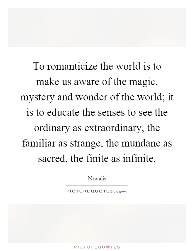 To romanticize the world is to make us aware of the magic, mystery and wonder of the world; it is to educate the senses to see the ordinary as extraordinary, the familiar as strange, the mundane as sacred, the finite as infinite Picture Quote #1