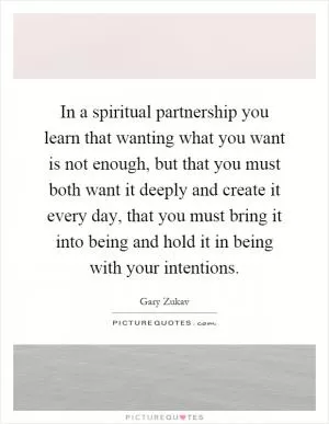 In a spiritual partnership you learn that wanting what you want is not enough, but that you must both want it deeply and create it every day, that you must bring it into being and hold it in being with your intentions Picture Quote #1