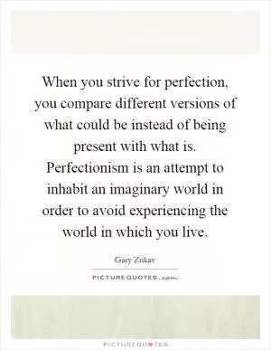 When you strive for perfection, you compare different versions of what could be instead of being present with what is. Perfectionism is an attempt to inhabit an imaginary world in order to avoid experiencing the world in which you live Picture Quote #1