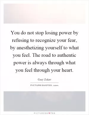 You do not stop losing power by refusing to recognize your fear, by anesthetizing yourself to what you feel. The road to authentic power is always through what you feel through your heart Picture Quote #1