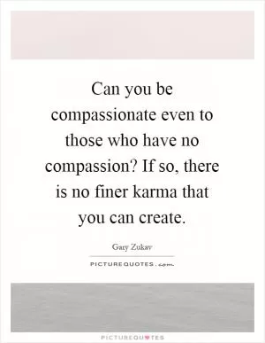 Can you be compassionate even to those who have no compassion? If so, there is no finer karma that you can create Picture Quote #1