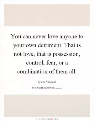 You can never love anyone to your own detriment. That is not love, that is possession, control, fear, or a combination of them all Picture Quote #1