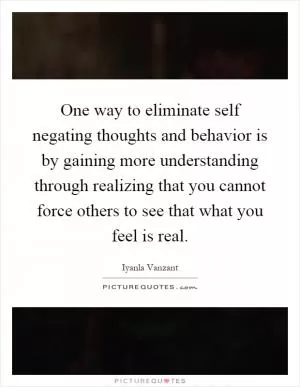 One way to eliminate self negating thoughts and behavior is by gaining more understanding through realizing that you cannot force others to see that what you feel is real Picture Quote #1