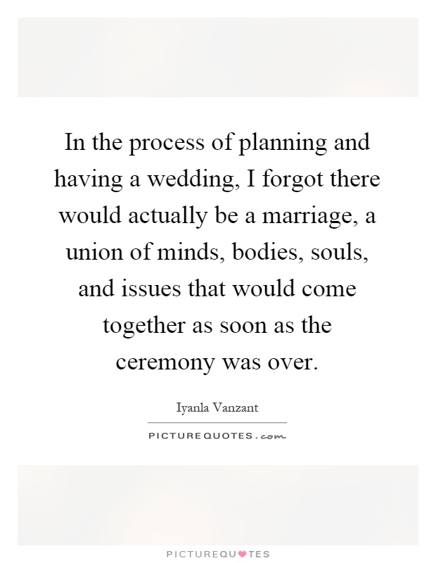 In the process of planning and having a wedding, I forgot there would actually be a marriage, a union of minds, bodies, souls, and issues that would come together as soon as the ceremony was over Picture Quote #1