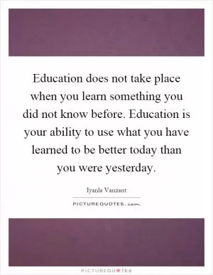 Education does not take place when you learn something you did not know before. Education is your ability to use what you have learned to be better today than you were yesterday Picture Quote #1