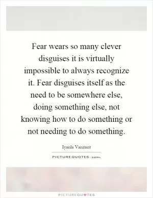 Fear wears so many clever disguises it is virtually impossible to always recognize it. Fear disguises itself as the need to be somewhere else, doing something else, not knowing how to do something or not needing to do something Picture Quote #1