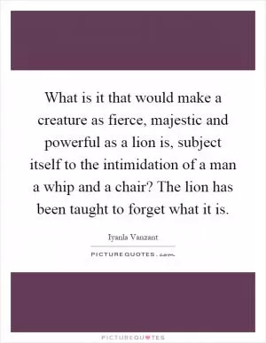 What is it that would make a creature as fierce, majestic and powerful as a lion is, subject itself to the intimidation of a man a whip and a chair? The lion has been taught to forget what it is Picture Quote #1