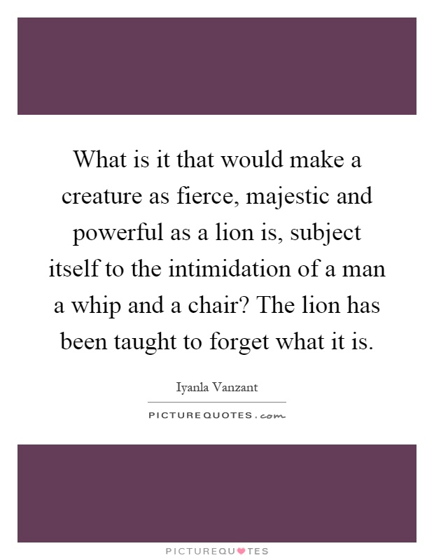 What is it that would make a creature as fierce, majestic and powerful as a lion is, subject itself to the intimidation of a man a whip and a chair? The lion has been taught to forget what it is Picture Quote #1
