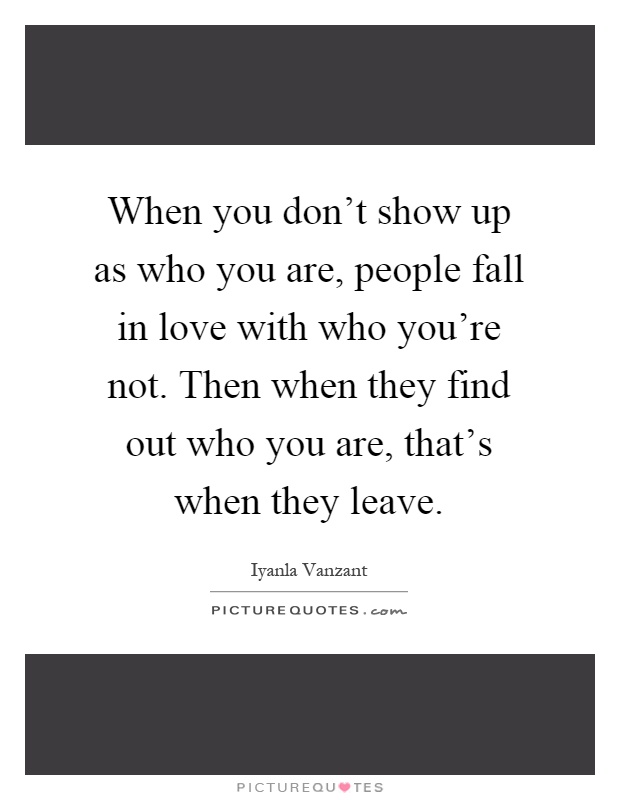 When you don't show up as who you are, people fall in love with who you're not. Then when they find out who you are, that's when they leave Picture Quote #1
