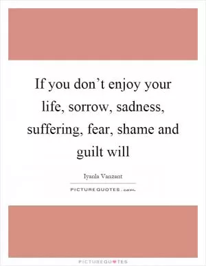 If you don’t enjoy your life, sorrow, sadness, suffering, fear, shame and guilt will Picture Quote #1