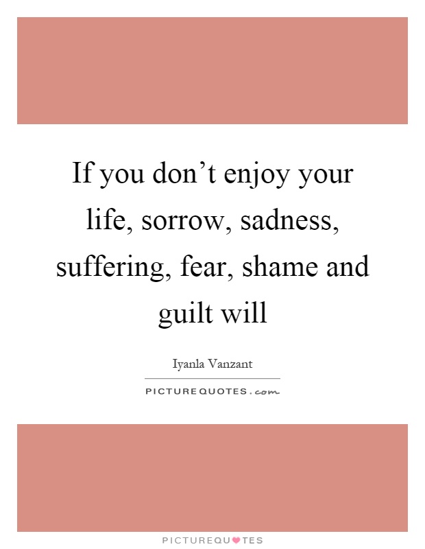 If you don't enjoy your life, sorrow, sadness, suffering, fear, shame and guilt will Picture Quote #1