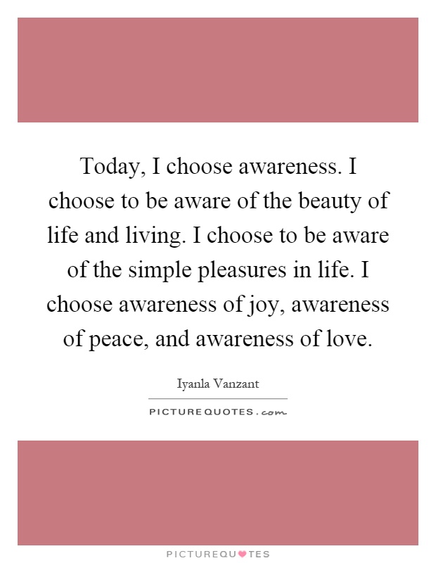 Today, I choose awareness. I choose to be aware of the beauty of life and living. I choose to be aware of the simple pleasures in life. I choose awareness of joy, awareness of peace, and awareness of love Picture Quote #1