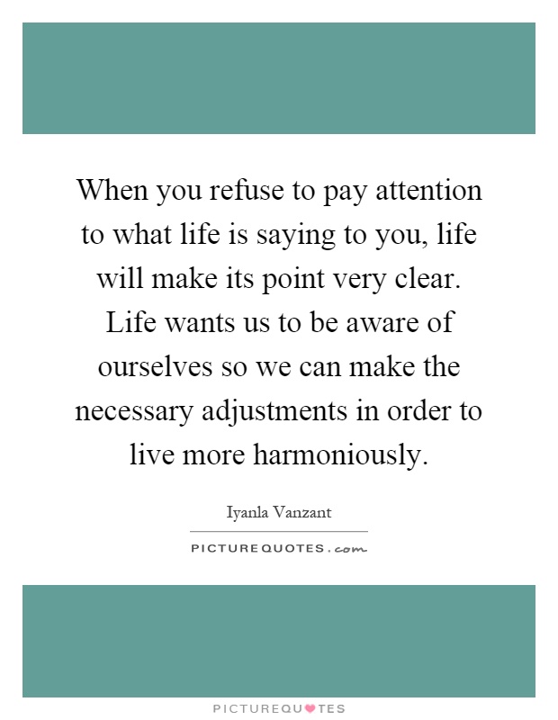 When you refuse to pay attention to what life is saying to you, life will make its point very clear. Life wants us to be aware of ourselves so we can make the necessary adjustments in order to live more harmoniously Picture Quote #1