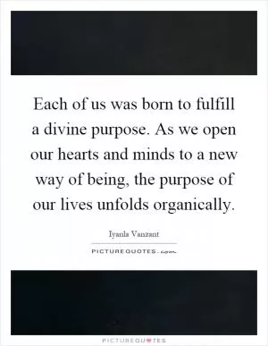 Each of us was born to fulfill a divine purpose. As we open our hearts and minds to a new way of being, the purpose of our lives unfolds organically Picture Quote #1