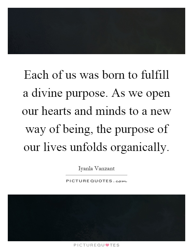 Each of us was born to fulfill a divine purpose. As we open our hearts and minds to a new way of being, the purpose of our lives unfolds organically Picture Quote #1