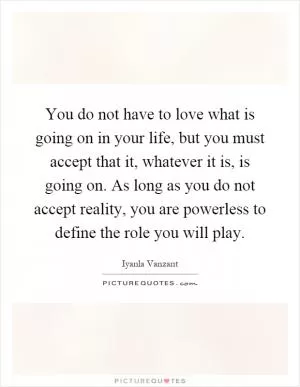 You do not have to love what is going on in your life, but you must accept that it, whatever it is, is going on. As long as you do not accept reality, you are powerless to define the role you will play Picture Quote #1