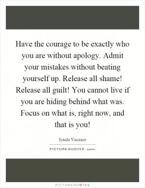 Have the courage to be exactly who you are without apology. Admit your mistakes without beating yourself up. Release all shame! Release all guilt! You cannot live if you are hiding behind what was. Focus on what is, right now, and that is you! Picture Quote #1