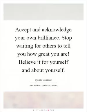 Accept and acknowledge your own brilliance. Stop waiting for others to tell you how great you are! Believe it for yourself and about yourself Picture Quote #1